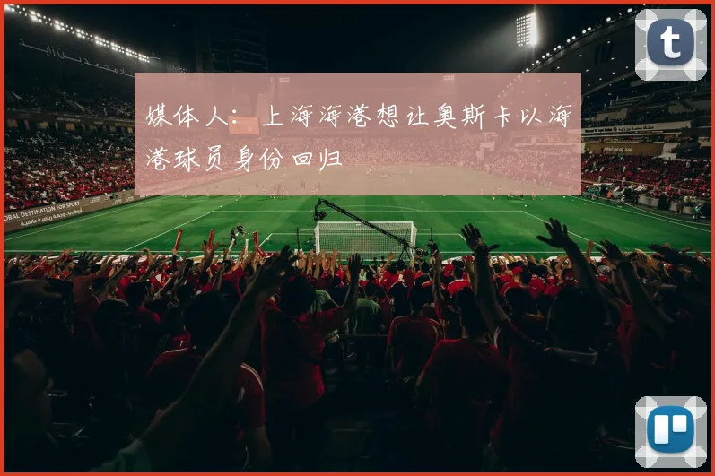 媒体人：上海海港想让奥斯卡以海港球员身份回归