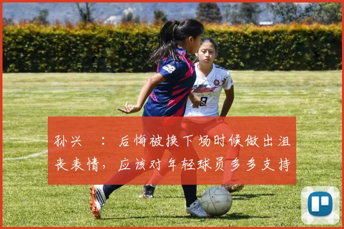 孙兴慜：后悔被换下场时候做出沮丧表情，应该对年轻球员多多支持