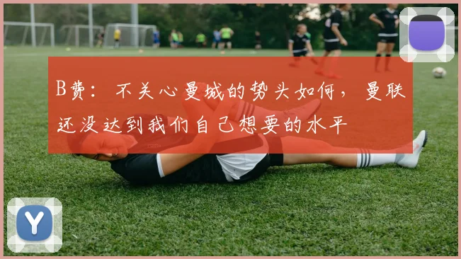 B费：不关心曼城的势头如何，曼联还没达到我们自己想要的水平