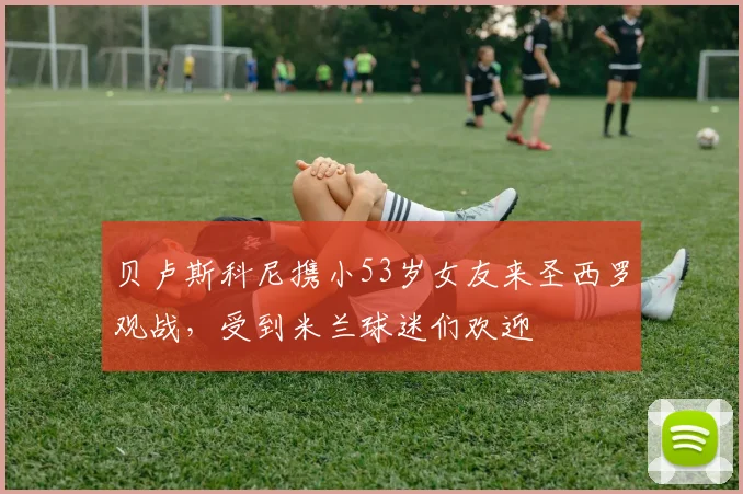 贝卢斯科尼携小53岁女友来圣西罗观战，受到米兰球迷们欢迎