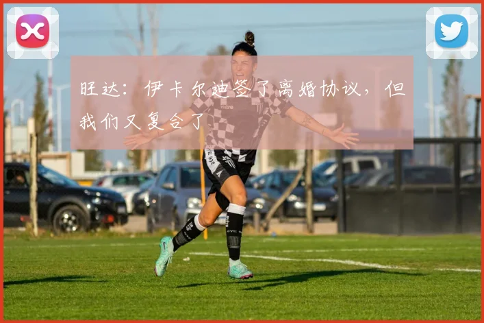 旺达：伊卡尔迪签了离婚协议，但我们又复合了