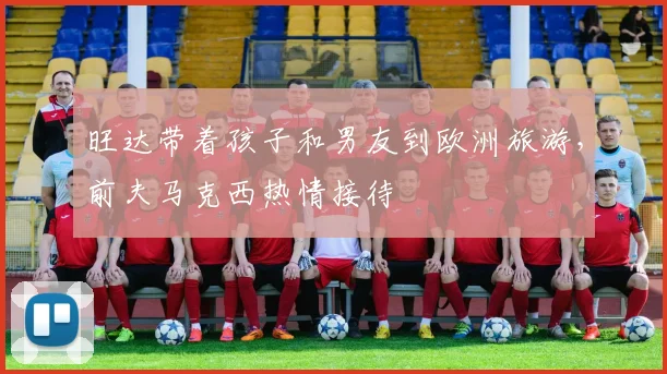 旺达带着孩子和男友到欧洲旅游，前夫马克西热情接待