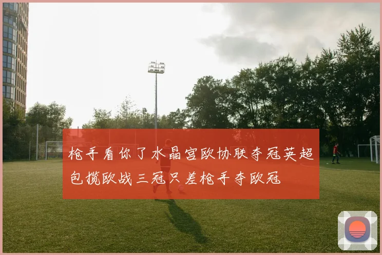 枪手看你了水晶宫欧协联夺冠英超包揽欧战三冠只差枪手夺欧冠