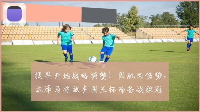提早开始战略调整！因肌肉伤势，本泽马将放弃国王杯而备战欧冠
