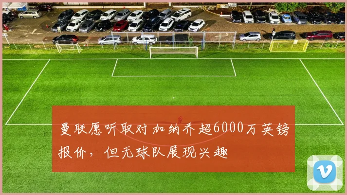 曼联愿听取对加纳乔超6000万英镑报价，但无球队展现兴趣