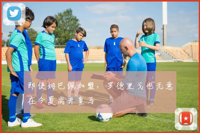 即使姆巴佩加盟，罗德里戈也无意在今夏离开皇马