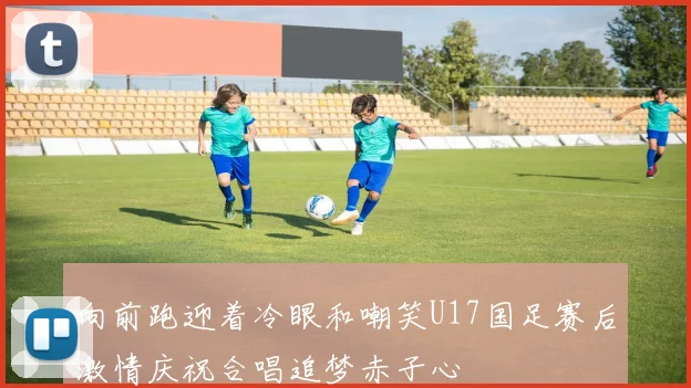 向前跑迎着冷眼和嘲笑U17国足赛后激情庆祝合唱追梦赤子心