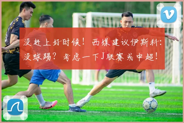 没赶上好时候！西媒建议伊斯科：没球踢？考虑一下J联赛或中超！