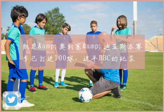 凯恩&奥利塞&迪亚斯本赛季已打进100球，追平BBC的纪录