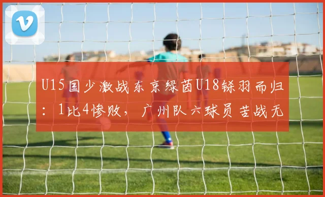 U15国少激战东京绿茵U18铩羽而归：1比4惨败，广州队六球员苦战无果