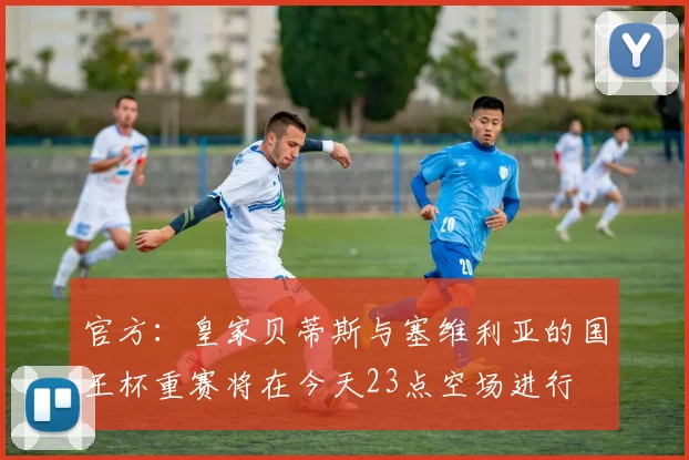 官方：皇家贝蒂斯与塞维利亚的国王杯重赛将在今天23点空场进行