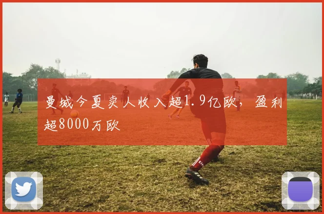 曼城今夏卖人收入超1.9亿欧，盈利超8000万欧