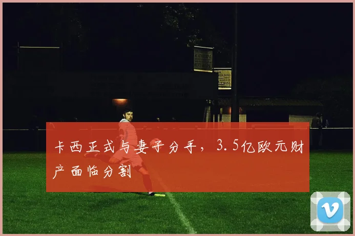 卡西正式与妻子分手，3.5亿欧元财产面临分割
