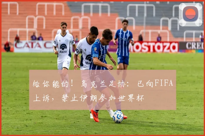 给你能的！乌克兰足协：已向FIFA上诉，禁止伊朗参加世界杯