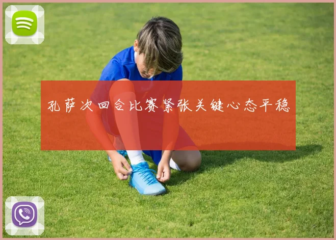 孔萨次回合比赛紧张关键心态平稳