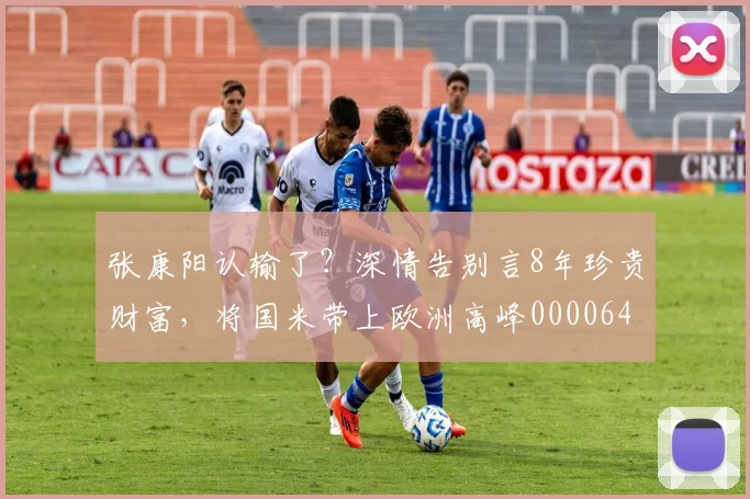 张康阳认输了？深情告别言8年珍贵财富，将国米带上欧洲高峰0000644