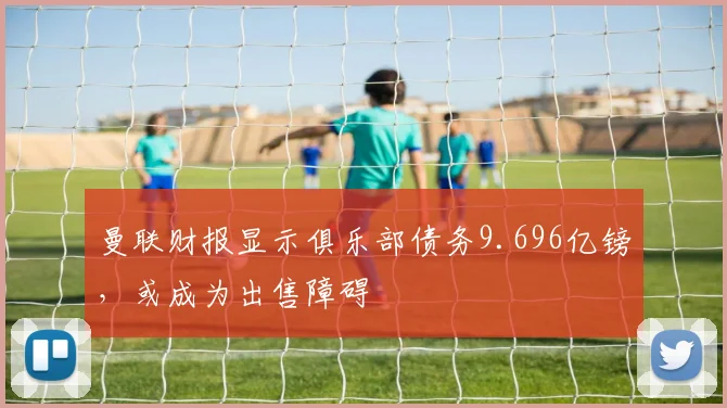 曼联财报显示俱乐部债务9.696亿镑，或成为出售障碍