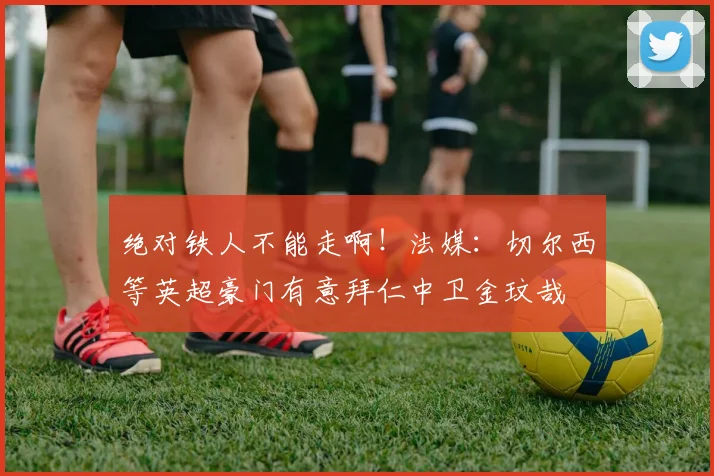 绝对铁人不能走啊！法媒：切尔西等英超豪门有意拜仁中卫金玟哉