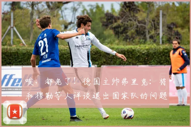 唉，都老了！德国主帅弗里克：将和穆勒等人详谈退出国家队的问题