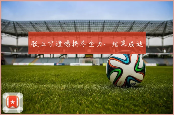 张玉宁遗憾拼尽全力，结果成谜