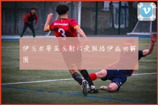 伊戈尔蒂亚戈射门受阻格伊成功解围