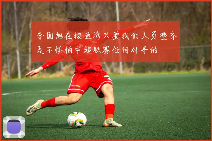 李国旭在梭鱼湾只要我们人员整齐是不惧怕中超联赛任何对手的