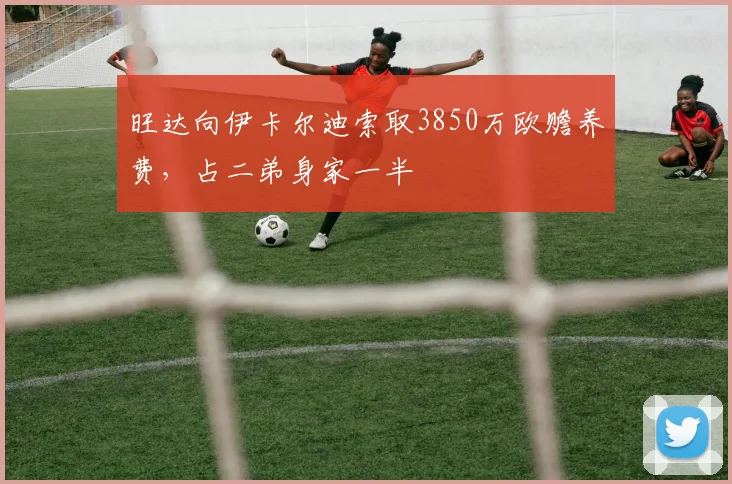旺达向伊卡尔迪索取3850万欧赡养费，占二弟身家一半